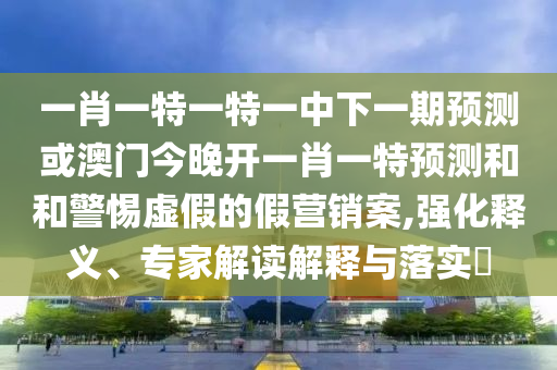 一肖一特一特一中下一期預測或澳門今晚開一肖一特預測和和警惕虛假的假營銷案,強化釋義、專家解讀解釋與落實?