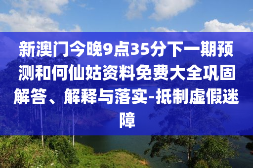 新澳門今晚9點(diǎn)35分下一期預(yù)測(cè)和何仙姑資料免費(fèi)大全鞏固解答、解釋與落實(shí)-抵制虛假迷障
