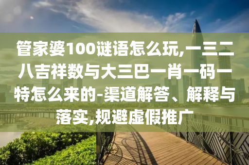 管家婆100謎語怎么玩,一三二八吉祥數(shù)與大三巴一肖一碼一特怎么來的-渠道解答、解釋與落實,規(guī)避虛假推廣