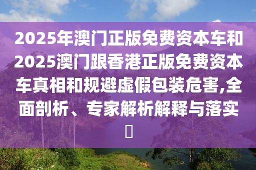 2025年澳門正版免費(fèi)資本車和2025澳門跟香港正版免費(fèi)資本車真相和規(guī)避虛假包裝危害,全面剖析、專家解析解釋與落實(shí)?