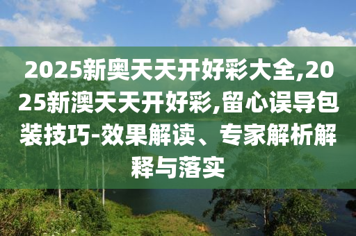 2025新奧天天開好彩大全,2025新澳天天開好彩,留心誤導(dǎo)包裝技巧-效果解讀、專家解析解釋與落實
