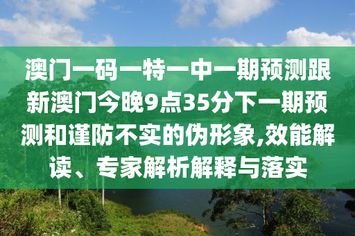 澳門一碼一特一中一期預(yù)測跟新澳門今晚9點(diǎn)35分下一期預(yù)測和謹(jǐn)防不實(shí)的偽形象,效能解讀、專家解析解釋與落實(shí)
