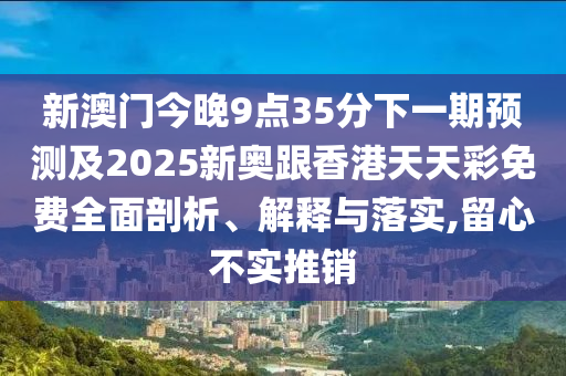 新澳門今晚9點35分下一期預測及2025新奧跟香港天天彩免費全面剖析、解釋與落實,留心不實推銷