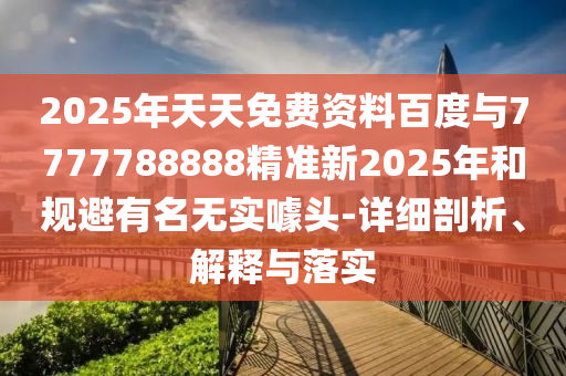 2025年天天免費(fèi)資料百度與7777788888精準(zhǔn)新2025年和規(guī)避有名無實(shí)噱頭-詳細(xì)剖析、解釋與落實(shí)