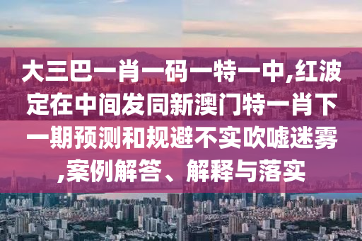 大三巴一肖一碼一特一中,紅波定在中間發(fā)同新澳門特一肖下一期預(yù)測和規(guī)避不實吹噓迷霧,案例解答、解釋與落實