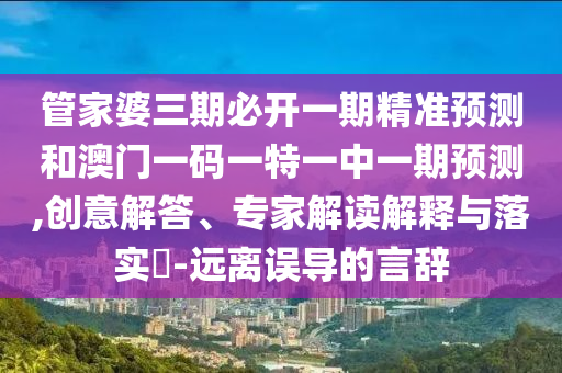 管家婆三期必開一期精準預測和澳門一碼一特一中一期預測,創(chuàng)意解答、專家解讀解釋與落實?-遠離誤導的言辭