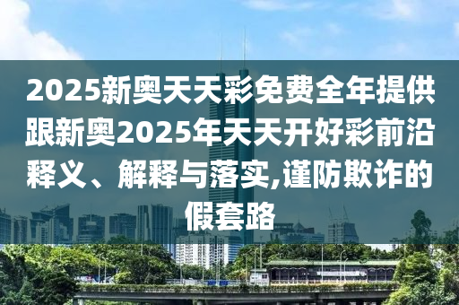 2025新奧天天彩免費(fèi)全年提供跟新奧2025年天天開(kāi)好彩前沿釋義、解釋與落實(shí),謹(jǐn)防欺詐的假套路