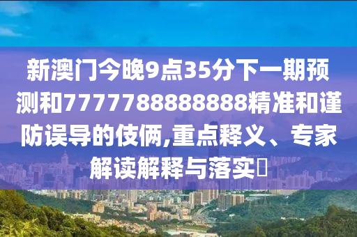 新澳門今晚9點35分下一期預(yù)測和7777788888888精準和謹防誤導(dǎo)的伎倆,重點釋義、專家解讀解釋與落實?