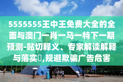 5555555王中王免費大全的全面與澳門一肖一馬一特下一期預(yù)測-貼切釋義、專家解讀解釋與落實?,規(guī)避欺騙廣告危害