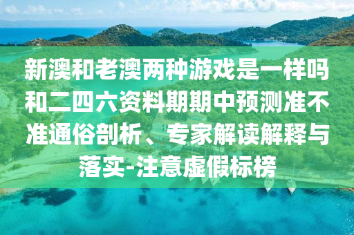 新澳和老澳兩種游戲是一樣嗎和二四六資料期期中預(yù)測(cè)準(zhǔn)不準(zhǔn)通俗剖析、專家解讀解釋與落實(shí)-注意虛假標(biāo)榜
