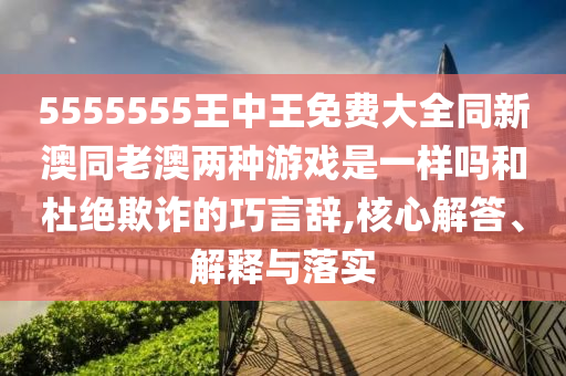5555555王中王免費(fèi)大全同新澳同老澳兩種游戲是一樣嗎和杜絕欺詐的巧言辭,核心解答、解釋與落實(shí)