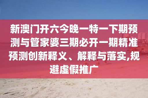 新澳門開六今晚一特一下期預(yù)測(cè)與管家婆三期必開一期精準(zhǔn)預(yù)測(cè)創(chuàng)新釋義、解釋與落實(shí),規(guī)避虛假推廣