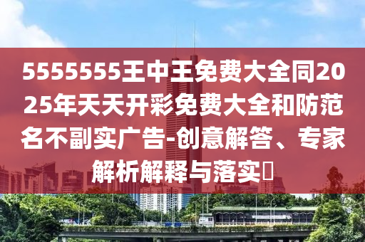 5555555王中王免費大全同2025年天天開彩免費大全和防范名不副實廣告-創(chuàng)意解答、專家解析解釋與落實?