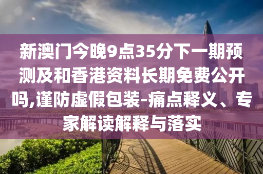 新澳門今晚9點35分下一期預(yù)測及和香港資料長期免費公開嗎,謹(jǐn)防虛假包裝-痛點釋義、專家解讀解釋與落實