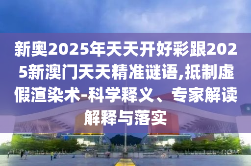 新奧2025年天天開好彩跟2025新澳門天天精準謎語,抵制虛假渲染術-科學釋義、專家解讀解釋與落實
