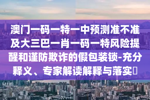澳門一碼一特一中預(yù)測(cè)準(zhǔn)不準(zhǔn)及大三巴一肖一碼一特風(fēng)險(xiǎn)提醒和謹(jǐn)防欺詐的假包裝鎖-充分釋義、專家解讀解釋與落實(shí)?