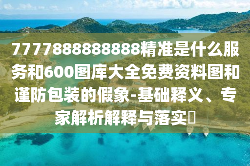 7777888888888精準(zhǔn)是什么服務(wù)和600圖庫大全免費(fèi)資料圖和謹(jǐn)防包裝的假象-基礎(chǔ)釋義、專家解析解釋與落實(shí)?
