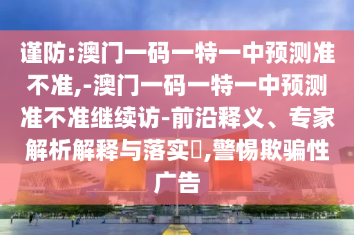 謹(jǐn)防:澳門一碼一特一中預(yù)測(cè)準(zhǔn)不準(zhǔn),-澳門一碼一特一中預(yù)測(cè)準(zhǔn)不準(zhǔn)繼續(xù)訪-前沿釋義、專家解析解釋與落實(shí)?,警惕欺騙性廣告