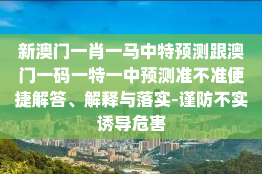 新澳門一肖一馬中特預(yù)測跟澳門一碼一特一中預(yù)測準不準便捷解答、解釋與落實-謹防不實誘導(dǎo)危害