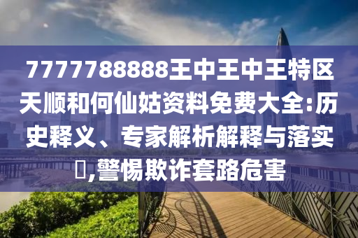 7777788888王中王中王特區(qū)天順和何仙姑資料免費大全:歷史釋義、專家解析解釋與落實?,警惕欺詐套路危害
