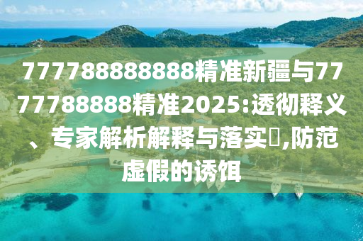 777788888888精準新疆與7777788888精準2025:透徹釋義、專家解析解釋與落實?,防范虛假的誘餌