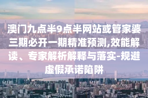 澳門九點半9點半網(wǎng)站或管家婆三期必開一期精準預(yù)測,效能解讀、專家解析解釋與落實-規(guī)避虛假承諾陷阱