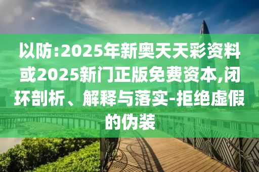 以防:2025年新奧天天彩資料或2025新門正版免費資本,閉環(huán)剖析、解釋與落實-拒絕虛假的偽裝