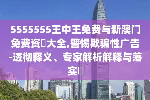 5555555王中王免費(fèi)與新澳門免費(fèi)資枓大全,警惕欺騙性廣告-透徹釋義、專家解析解釋與落實(shí)?