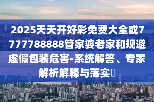 2025天天開好彩免費(fèi)大全或7777788888管家婆老家和規(guī)避虛假包裝危害-系統(tǒng)解答、專家解析解釋與落實(shí)?