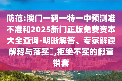 防范:澳門一碼一特一中預(yù)測準不準和2025新門正版免費資本大全查詢-明晰解答、專家解讀解釋與落實?,拒絕不實的假營銷套