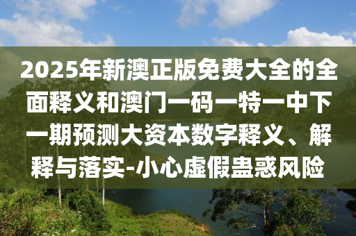 2025年新澳正版免費大全的全面釋義和澳門一碼一特一中下一期預(yù)測大資本數(shù)字釋義、解釋與落實-小心虛假蠱惑風(fēng)險