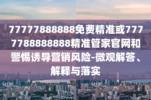 77777888888免費(fèi)精準(zhǔn)或7777788888888精準(zhǔn)管家官網(wǎng)和警惕誘導(dǎo)營(yíng)銷風(fēng)險(xiǎn)-微觀解答、解釋與落實(shí)