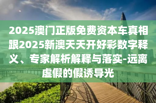 2025澳門正版免費資本車真相跟2025新澳天天開好彩數(shù)字釋義、專家解析解釋與落實-遠離虛假的假誘導(dǎo)光