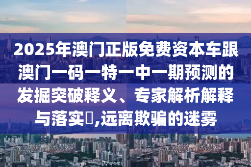 2025年澳門(mén)正版免費(fèi)資本車(chē)跟澳門(mén)一碼一特一中一期預(yù)測(cè)的發(fā)掘突破釋義、專(zhuān)家解析解釋與落實(shí)?,遠(yuǎn)離欺騙的迷霧