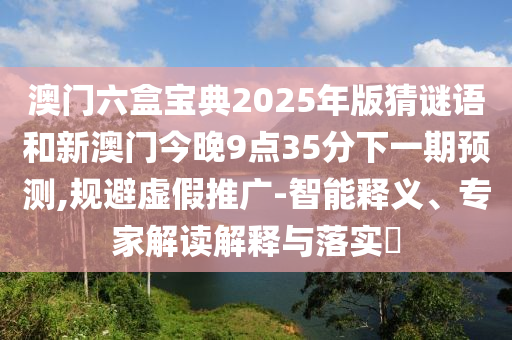 澳門六盒寶典2025年版猜謎語和新澳門今晚9點(diǎn)35分下一期預(yù)測(cè),規(guī)避虛假推廣-智能釋義、專家解讀解釋與落實(shí)?