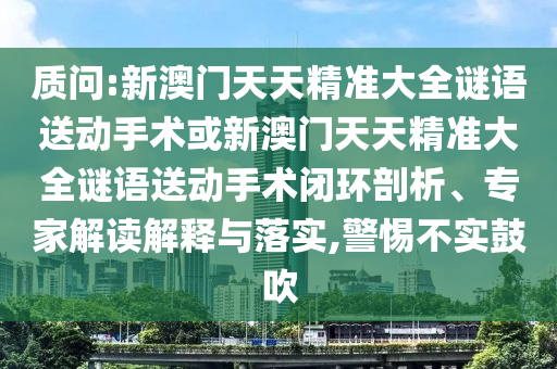 質(zhì)問:新澳門天天精準(zhǔn)大全謎語送動(dòng)手術(shù)或新澳門天天精準(zhǔn)大全謎語送動(dòng)手術(shù)閉環(huán)剖析、專家解讀解釋與落實(shí),警惕不實(shí)鼓吹