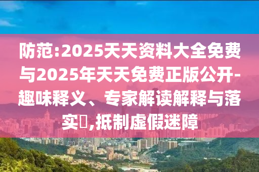 防范:2025天天資料大全免費與2025年天天免費正版公開-趣味釋義、專家解讀解釋與落實?,抵制虛假迷障