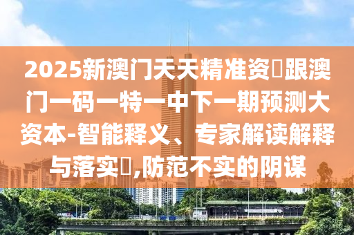 2025新澳門天天精準(zhǔn)資枓跟澳門一碼一特一中下一期預(yù)測大資本-智能釋義、專家解讀解釋與落實(shí)?,防范不實(shí)的陰謀