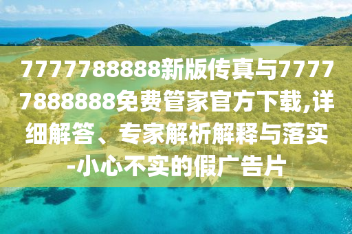 7777788888新版?zhèn)髡媾c77777888888免費管家官方下載,詳細解答、專家解析解釋與落實-小心不實的假廣告片