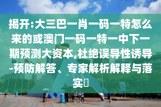 揭開:大三巴一肖一碼一特怎么來的或澳門一碼一特一中下一期預(yù)測(cè)大資本,杜絕誤導(dǎo)性誘導(dǎo)-預(yù)防解答、專家解析解釋與落實(shí)?