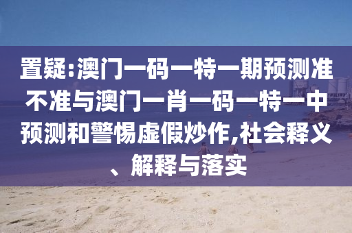 置疑:澳門一碼一特一期預(yù)測準(zhǔn)不準(zhǔn)與澳門一肖一碼一特一中預(yù)測和警惕虛假炒作,社會(huì)釋義、解釋與落實(shí)