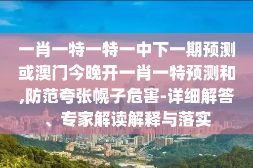 一肖一特一特一中下一期預測或澳門今晚開一肖一特預測和,防范夸張幌子危害-詳細解答、專家解讀解釋與落實