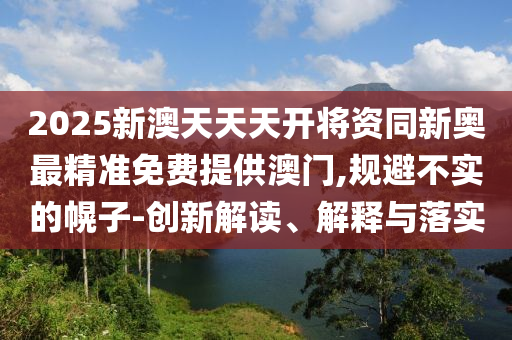 2025新澳天天天開將資同新奧最精準(zhǔn)免費(fèi)提供澳門,規(guī)避不實(shí)的幌子-創(chuàng)新解讀、解釋與落實(shí)