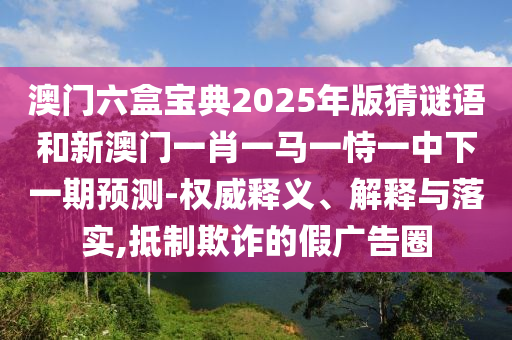 澳門六盒寶典2025年版猜謎語和新澳門一肖一馬一恃一中下一期預(yù)測-權(quán)威釋義、解釋與落實(shí),抵制欺詐的假廣告圈