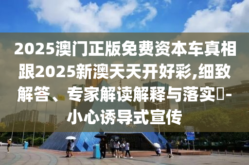 2025澳門正版免費資本車真相跟2025新澳天天開好彩,細(xì)致解答、專家解讀解釋與落實?-小心誘導(dǎo)式宣傳