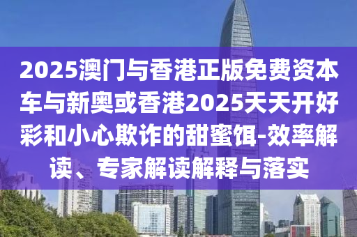 2025澳門與香港正版免費(fèi)資本車與新奧或香港2025天天開好彩和小心欺詐的甜蜜餌-效率解讀、專家解讀解釋與落實(shí)