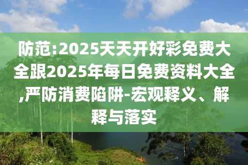 防范:2025天天開(kāi)好彩免費(fèi)大全跟2025年每日免費(fèi)資料大全,嚴(yán)防消費(fèi)陷阱-宏觀釋義、解釋與落實(shí)