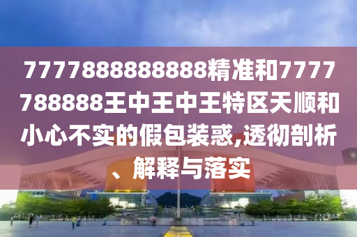 7777888888888精準(zhǔn)和7777788888王中王中王特區(qū)天順和小心不實(shí)的假包裝惑,透徹剖析、解釋與落實(shí)