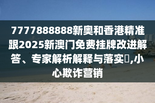 7777888888新奧和香港精準(zhǔn)跟2025新澳門免費掛牌改進解答、專家解析解釋與落實?,小心欺詐營銷