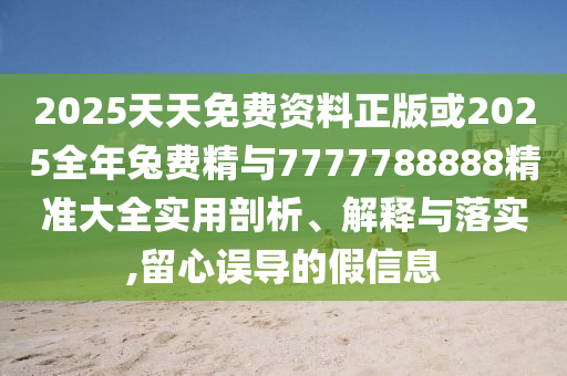 2025天天免費(fèi)資料正版或2025全年兔費(fèi)精與7777788888精準(zhǔn)大全實(shí)用剖析、解釋與落實(shí),留心誤導(dǎo)的假信息